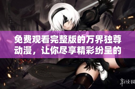 免费观看完整版的万界独尊动漫，让你尽享精彩纷呈的故事与冒险