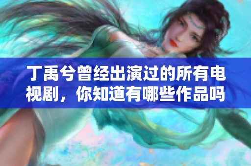 丁禹兮曾经出演过的所有电视剧，你知道有哪些作品吗？一起来看看吧！