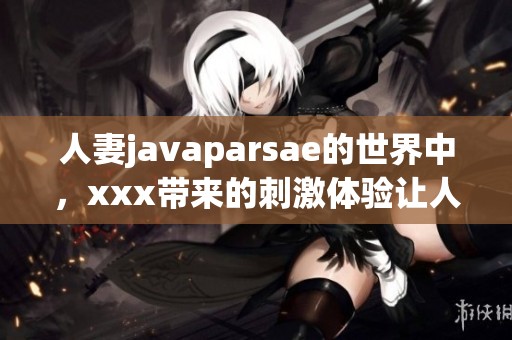 人妻j**aparsae的世界中，xxx带来的刺激体验让人难以忘怀