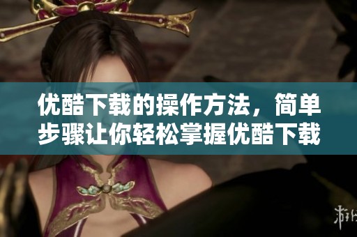 优酷下载的操作方法，简单步骤让你轻松掌握优酷下载技巧