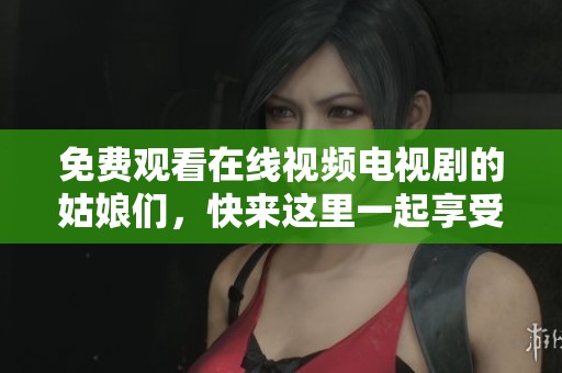 免费观看在线视频电视剧的姑娘们，快来这里一起享受精彩内容吧