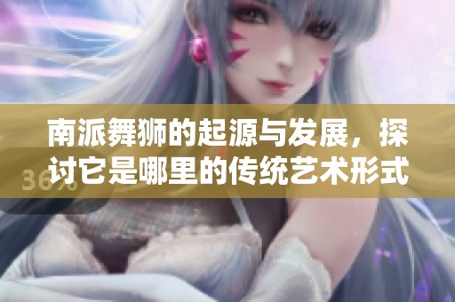 南派舞狮的起源与发展，探讨它是哪里的传统艺术形式