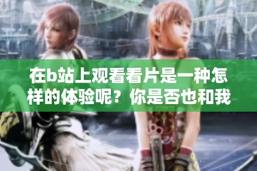 在b站上观看看片是一种怎样的体验呢？你是否也和我一样沉迷其中呢？