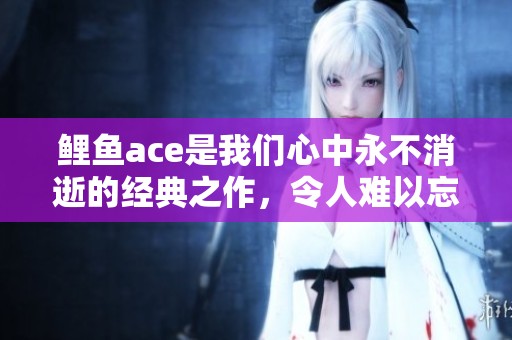 鲤鱼ace是我们心中永不消逝的经典之作，令人难以忘怀的游戏体验。