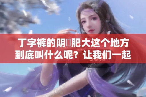 丁字裤的阴脣肥大这个地方到底叫什么呢？让我们一起来探讨一下吧！