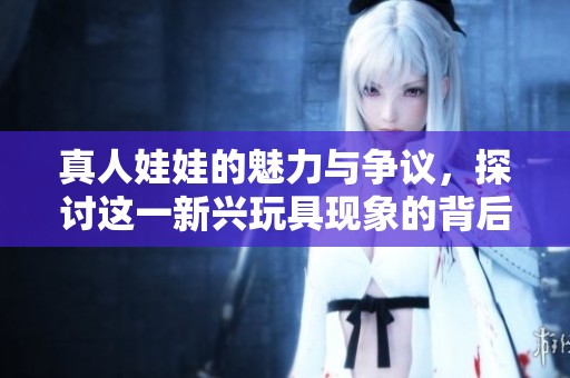 真人娃娃的魅力与争议，探讨这一新兴玩具现象的背后故事