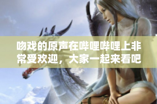 吻戏的原声在哔哩哔哩上非常受欢迎，大家一起来看吧！
