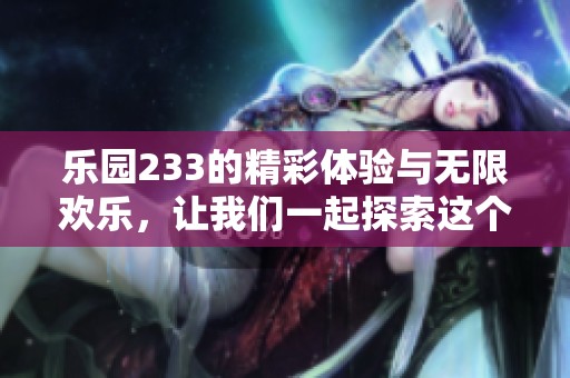 乐园233的精彩体验与无限欢乐，让我们一起探索这个梦幻世界