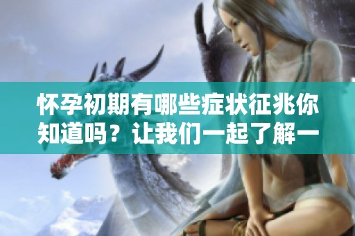 怀孕初期有哪些症状征兆你知道吗？让我们一起了解一下吧