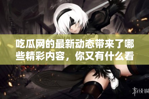 吃瓜网的最新动态带来了哪些精彩内容，你又有什么看法呢？