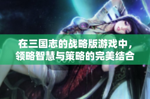 在三国志的战略版游戏中，领略智慧与策略的完美结合