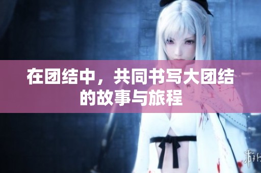 在团结中，共同书写大团结的故事与旅程