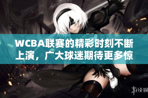 WCBA联赛的精彩时刻不断上演，广大球迷期待更多惊喜和表现