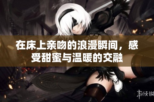 在床上亲吻的浪漫瞬间，感受甜蜜与温暖的交融