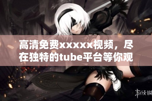 高清免费xxxxx视频，尽在独特的tube平台等你观看