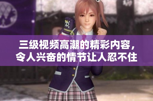 三级视频高潮的精彩内容，令人兴奋的情节让人忍不住想要一探究竟