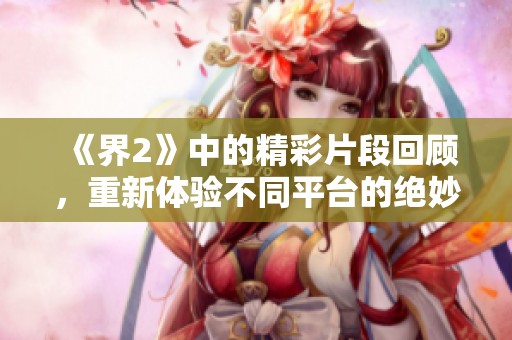 《界2》中的精彩片段回顾，重新体验不同平台的绝妙瞬间