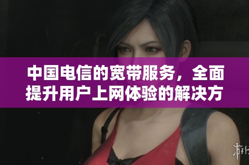 中国电信的宽带服务，全面提升用户上网体验的解决方案
