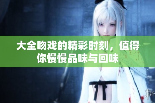 大全吻戏的精彩时刻，值得你慢慢品味与回味
