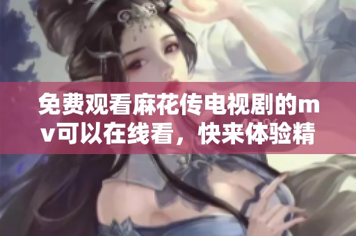 免费观看麻花传电视剧的mv可以在线看，快来体验精彩剧情吧