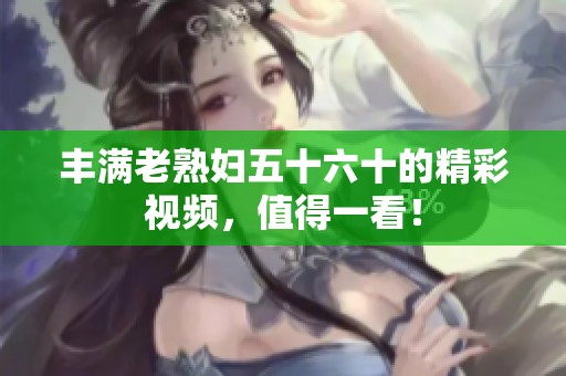 丰满老**五十六十的精彩视频，值得一看！