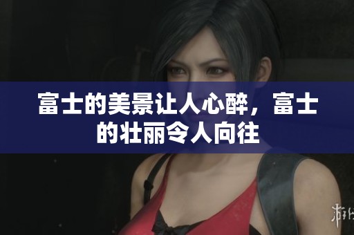 富士的美景让人心醉，富士的壮丽令人向往
