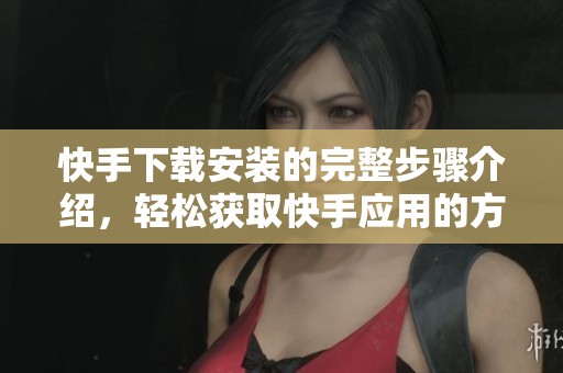 快手下载安装的完整步骤介绍，轻松获取快手应用的方式与方法