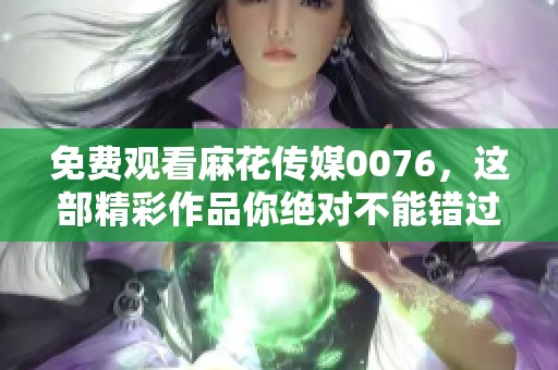 免费观看麻花传媒0076，这部精彩作品你绝对不能错过