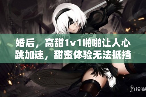 婚后，高甜1v1啪啪让人心跳加速，甜蜜体验无法抵挡