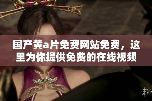 国产黄**免费网站免费，这里为你提供免费的在线视频观看体验与服务