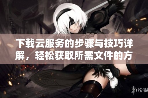 下载云服务的步骤与技巧详解，轻松获取所需文件的方法分享