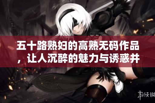 五十路**的高熟**作品，让人沉醉的魅力与诱惑并存