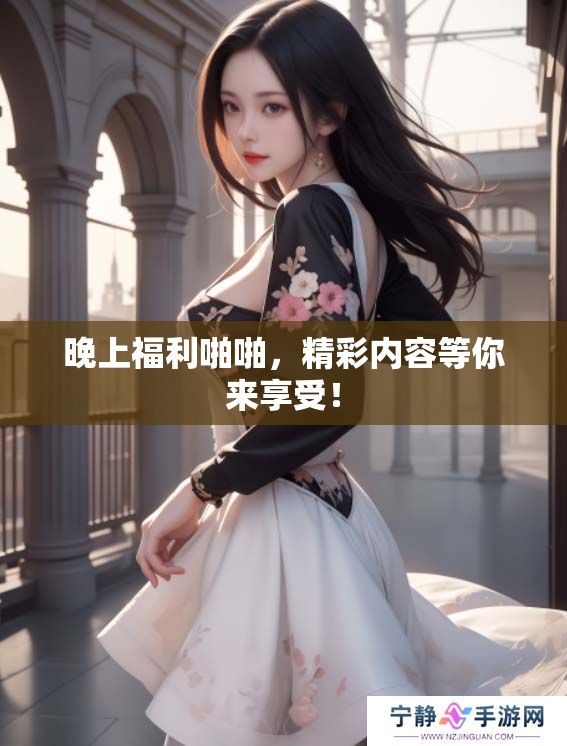 晚上福利啪啪，精彩内容等你来享受！