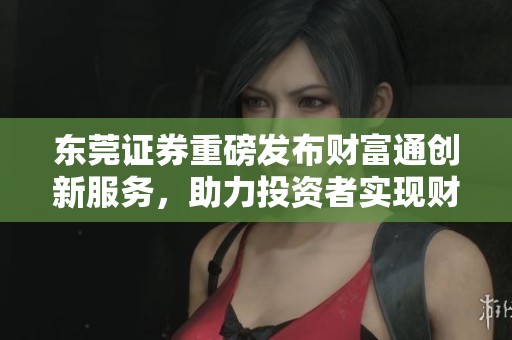 东莞证券重磅发布财富通创新服务，助力投资者实现财富增值