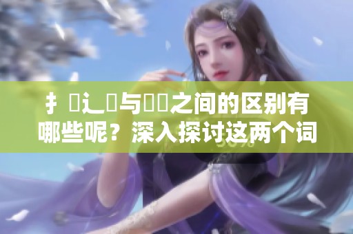 扌喿辶畐与畐畬之间的区别有哪些呢？深入探讨这两个词语的不同之处。
