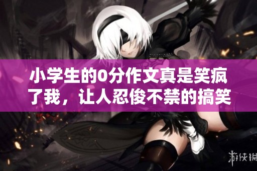 小学生的0分作文真是笑疯了我，让人忍俊不禁的搞笑之作