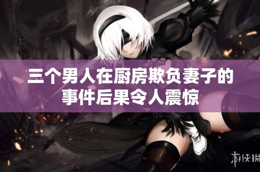 三个男人在厨房欺负妻子的事件后果令人震惊