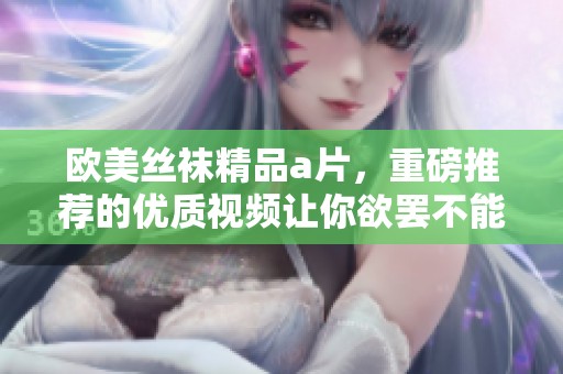 欧美丝袜精品**，重磅推荐的优质视频让你欲罢不能！