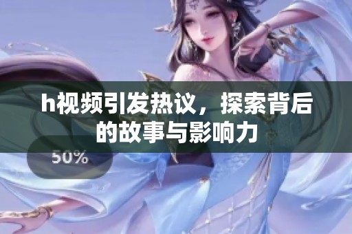 h视频引发热议，探索背后的故事与影响力