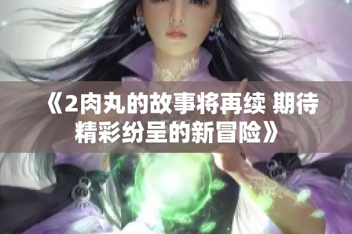 《2肉丸的故事将再续 期待精彩纷呈的新冒险》