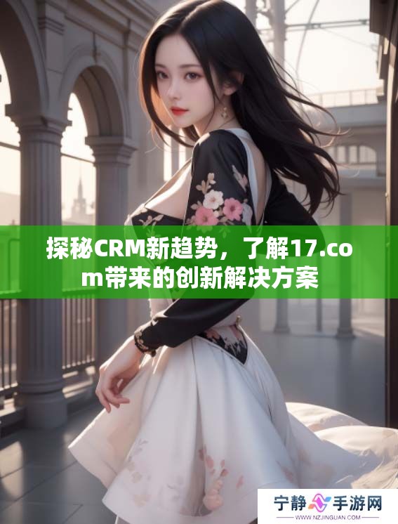探秘CRM新趋势，了解17.com带来的创新解决方案
