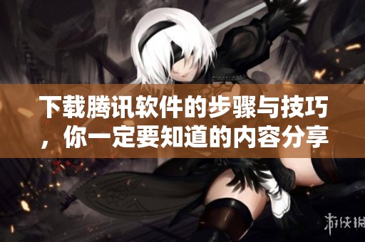 下载腾讯软件的步骤与技巧，你一定要知道的内容分享