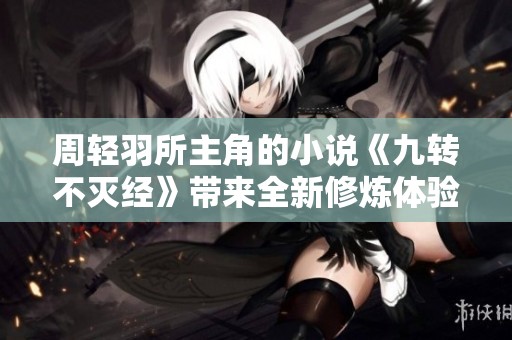 周轻羽所主角的小说《九转不灭经》带来全新修炼体验与冒险旅程