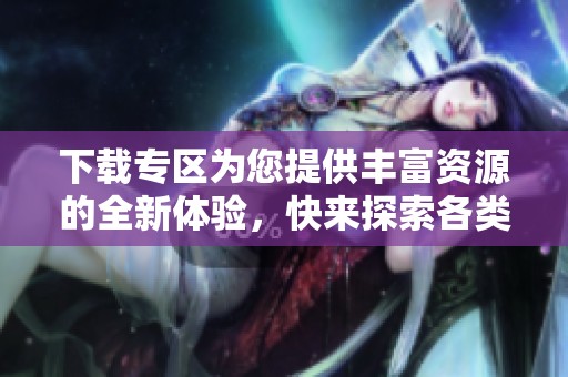下载专区为您提供丰富资源的全新体验，快来探索各类下载内容！