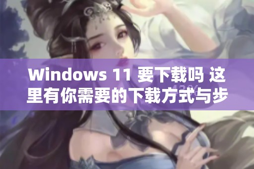 Windows 11 要下载吗 这里有你需要的下载方式与步骤分享