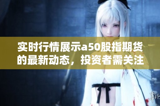 实时行情展示a50股指期货的最新动态，投资者需关注相关数据变化