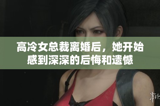 高冷女总裁离婚后，她开始感到深深的后悔和遗憾
