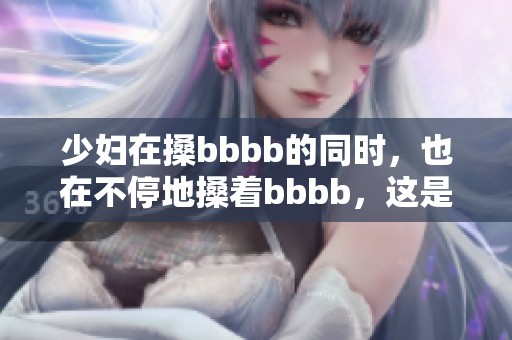 少妇在搡bbbb的同时，也在不停地搡着bbbb，这是怎样的情境呢