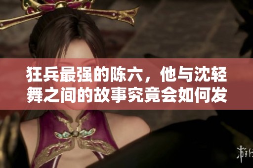 狂兵最强的陈六，他与沈轻舞之间的故事究竟会如何发展呢