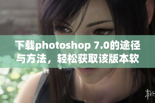 下载photoshop 7.0的途径与方法，轻松获取该版本软件的详细步骤